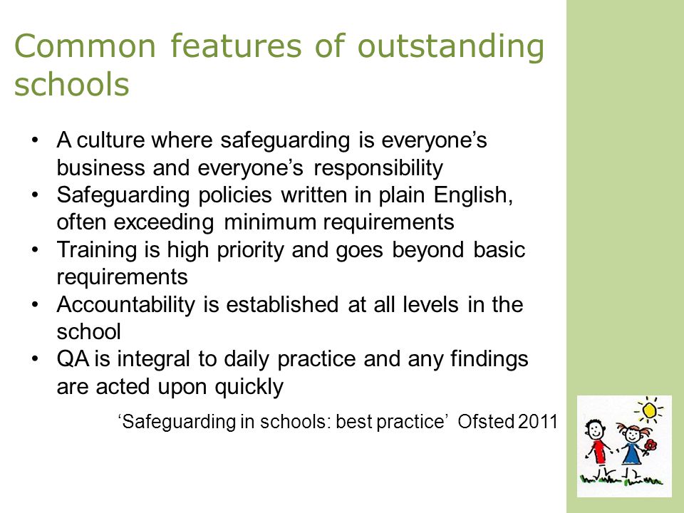 Common features of outstanding schools A culture where safeguarding is everyone’s business and everyone’s responsibility Safeguarding policies written in plain English, often exceeding minimum requirements Training is high priority and goes beyond basic requirements Accountability is established at all levels in the school QA is integral to daily practice and any findings are acted upon quickly ‘Safeguarding in schools: best practice’ Ofsted 2011