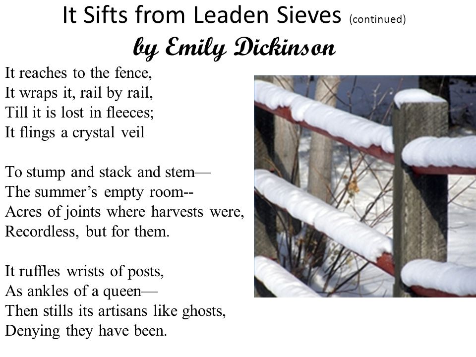 It Sifts from Leaden Sieves (continued) by Emily Dickinson It reaches to the fence, It wraps it, rail by rail, Till it is lost in fleeces; It flings a crystal veil To stump and stack and stem— The summer’s empty room-- Acres of joints where harvests were, Recordless, but for them.