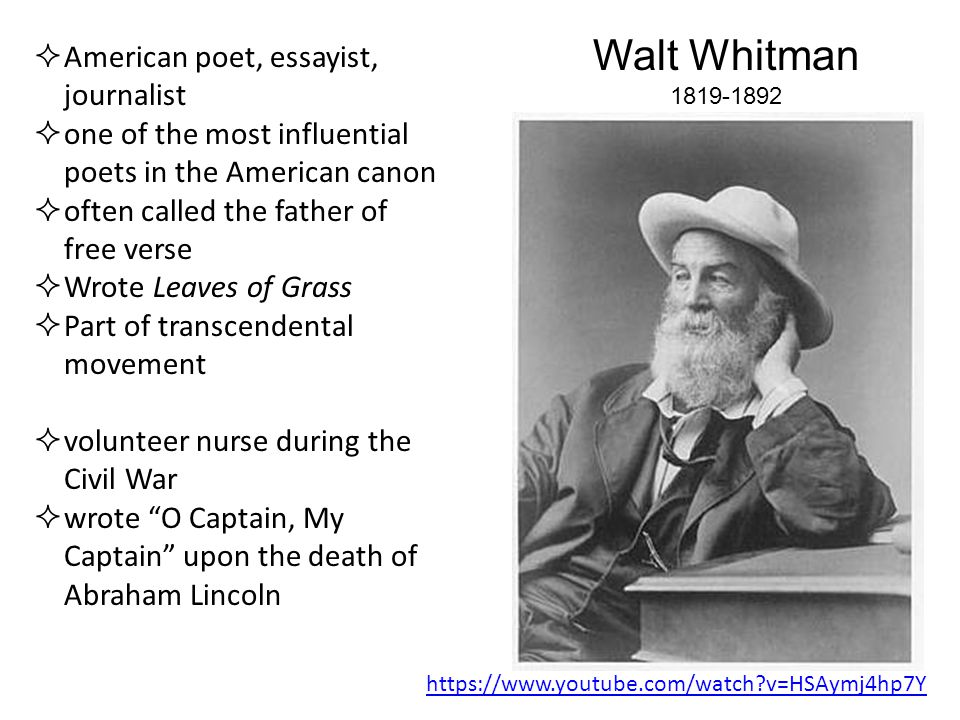 Walt Whitman  American poet, essayist, journalist  one of the most influential poets in the American canon  often called the father of free verse  Wrote Leaves of Grass  Part of transcendental movement  volunteer nurse during the Civil War  wrote O Captain, My Captain upon the death of Abraham Lincoln   v=HSAymj4hp7Y