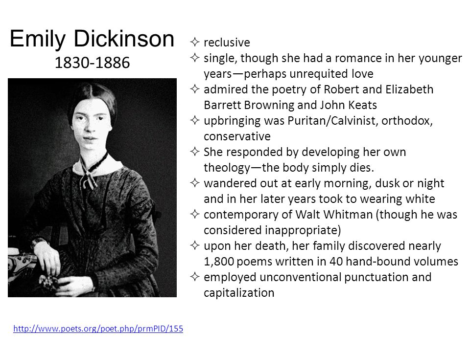 Emily Dickinson  reclusive  single, though she had a romance in her younger years—perhaps unrequited love  admired the poetry of Robert and Elizabeth Barrett Browning and John Keats  upbringing was Puritan/Calvinist, orthodox, conservative  She responded by developing her own theology—the body simply dies.