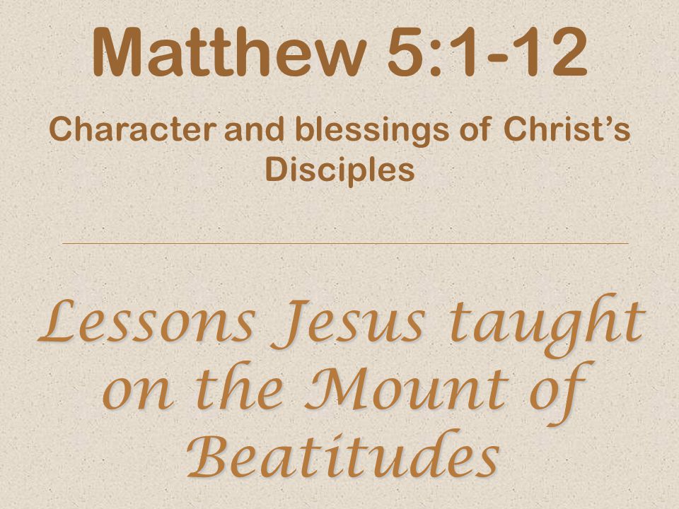 Lessons Jesus taught on the Mount of Beatitudes Matthew 5:1-12 Character and blessings of Christ’s Disciples