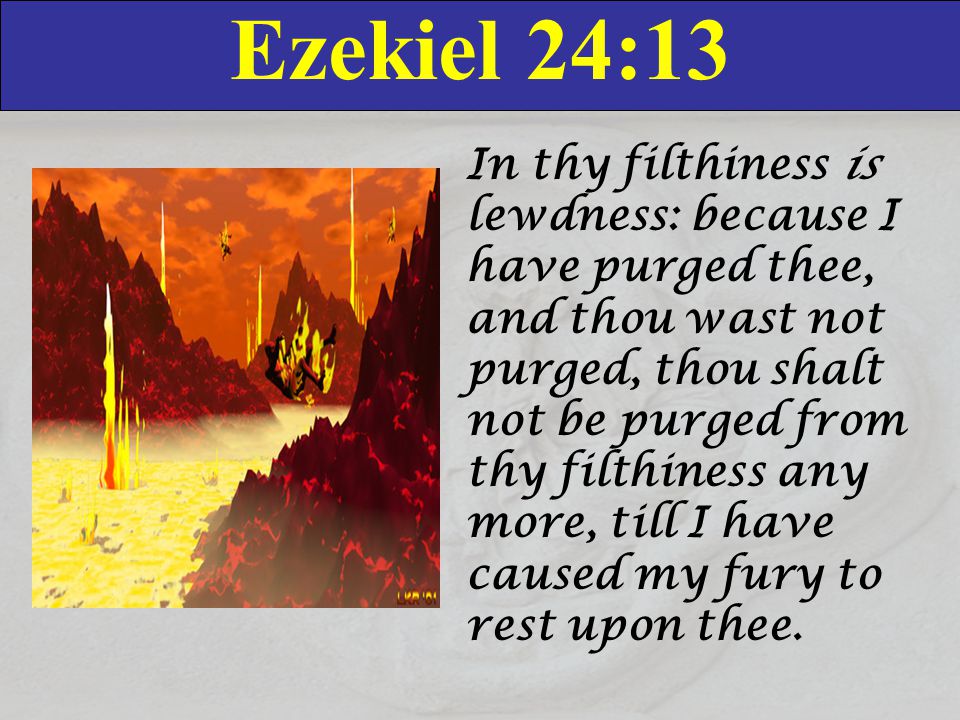 Ezekiel 24:13 In thy filthiness is lewdness: because I have purged thee, and thou wast not purged, thou shalt not be purged from thy filthiness any more, till I have caused my fury to rest upon thee.