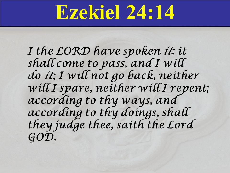 Ezekiel 24:14 I the LORD have spoken it: it shall come to pass, and I will do it; I will not go back, neither will I spare, neither will I repent; according to thy ways, and according to thy doings, shall they judge thee, saith the Lord GOD.