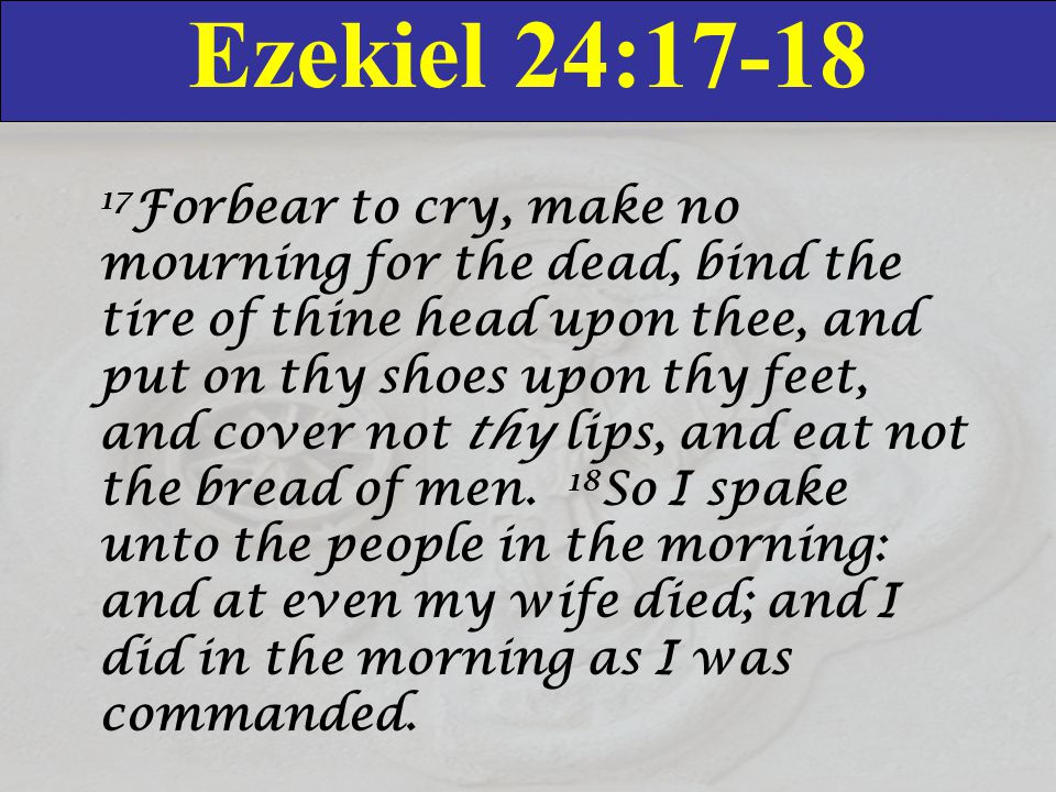 Ezekiel 24: Forbear to cry, make no mourning for the dead, bind the tire of thine head upon thee, and put on thy shoes upon thy feet, and cover not thy lips, and eat not the bread of men.