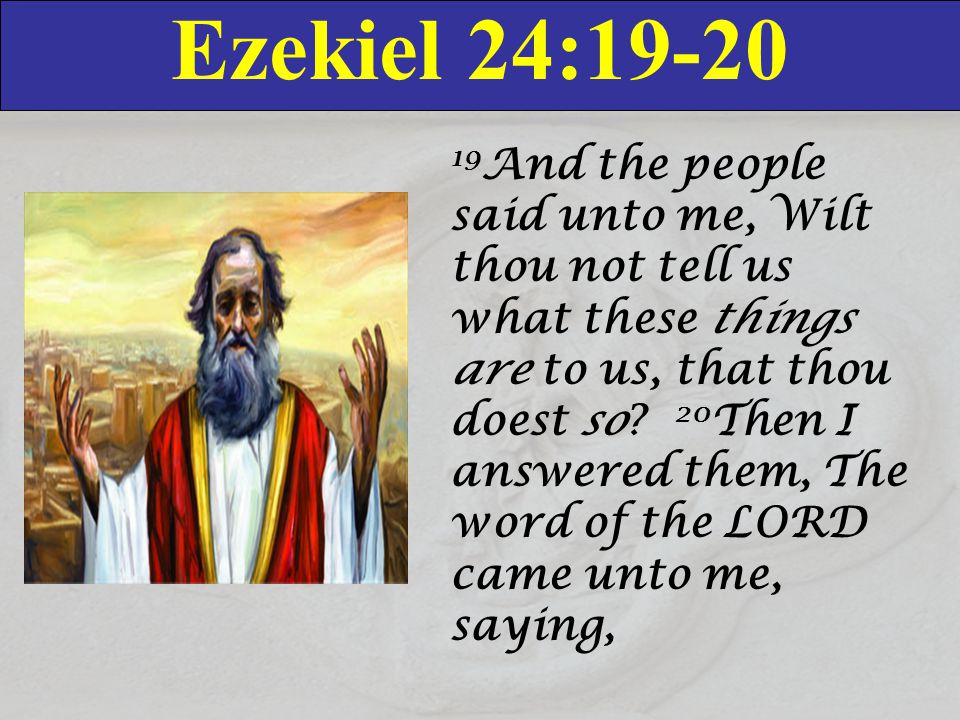 Ezekiel 24: And the people said unto me, Wilt thou not tell us what these things are to us, that thou doest so.