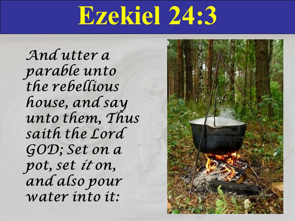 Ezekiel 24:3 And utter a parable unto the rebellious house, and say unto them, Thus saith the Lord GOD; Set on a pot, set it on, and also pour water into it:
