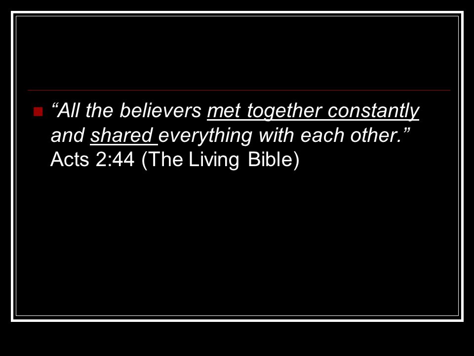 All the believers met together constantly and shared everything with each other. Acts 2:44 (The Living Bible)