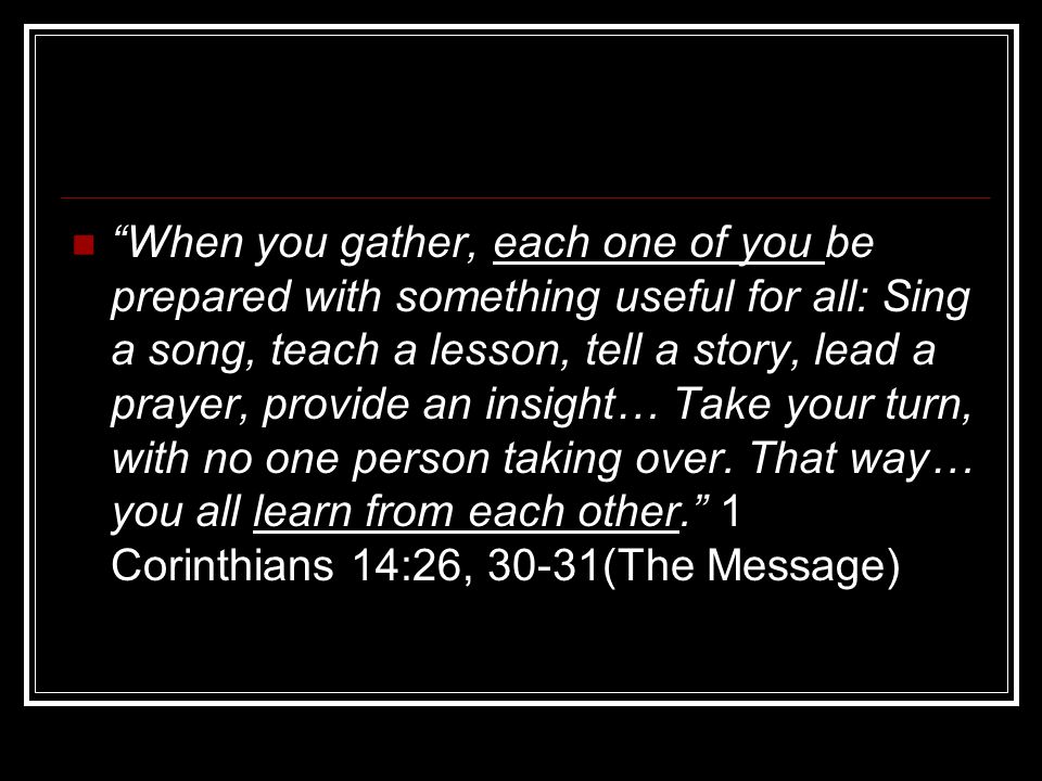 When you gather, each one of you be prepared with something useful for all: Sing a song, teach a lesson, tell a story, lead a prayer, provide an insight… Take your turn, with no one person taking over.