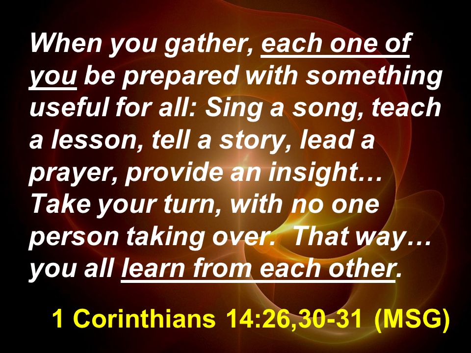 1 Corinthians 14:26,30-31 (MSG) When you gather, each one of you be prepared with something useful for all: Sing a song, teach a lesson, tell a story, lead a prayer, provide an insight… Take your turn, with no one person taking over.