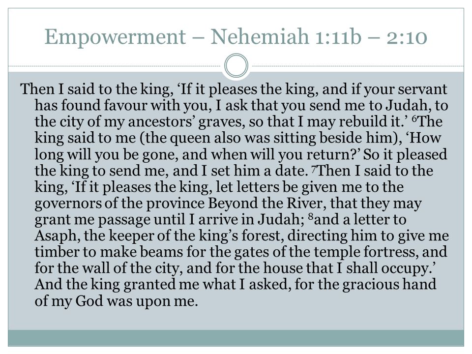 Empowerment – Nehemiah 1:11b – 2:10 Then I said to the king, ‘If it pleases the king, and if your servant has found favour with you, I ask that you send me to Judah, to the city of my ancestors’ graves, so that I may rebuild it.’ 6 The king said to me (the queen also was sitting beside him), ‘How long will you be gone, and when will you return ’ So it pleased the king to send me, and I set him a date.