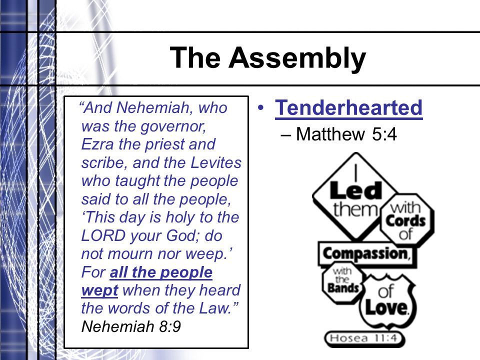 The Assembly And Nehemiah, who was the governor, Ezra the priest and scribe, and the Levites who taught the people said to all the people, ‘This day is holy to the LORD your God; do not mourn nor weep.’ For all the people wept when they heard the words of the Law. Nehemiah 8:9 Tenderhearted –Matthew 5:4