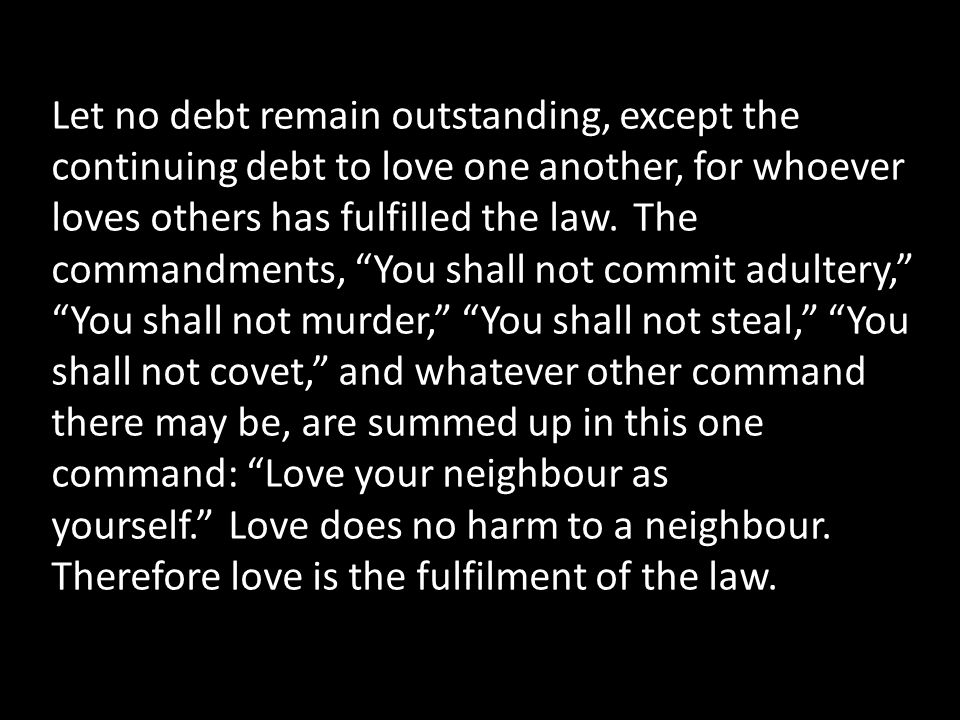 Let no debt remain outstanding, except the continuing debt to love one another, for whoever loves others has fulfilled the law.