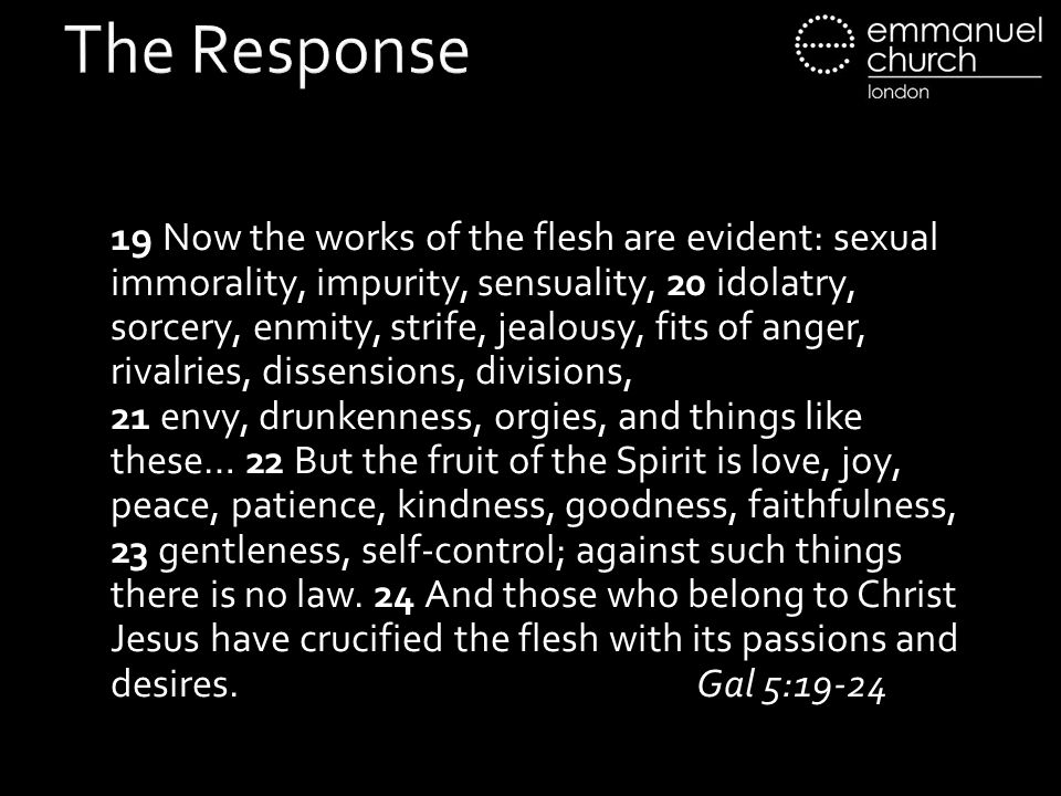 The Response 19 Now the works of the flesh are evident: sexual immorality, impurity, sensuality, 20 idolatry, sorcery, enmity, strife, jealousy, fits of anger, rivalries, dissensions, divisions, 21 envy, drunkenness, orgies, and things like these… 22 But the fruit of the Spirit is love, joy, peace, patience, kindness, goodness, faithfulness, 23 gentleness, self-control; against such things there is no law.