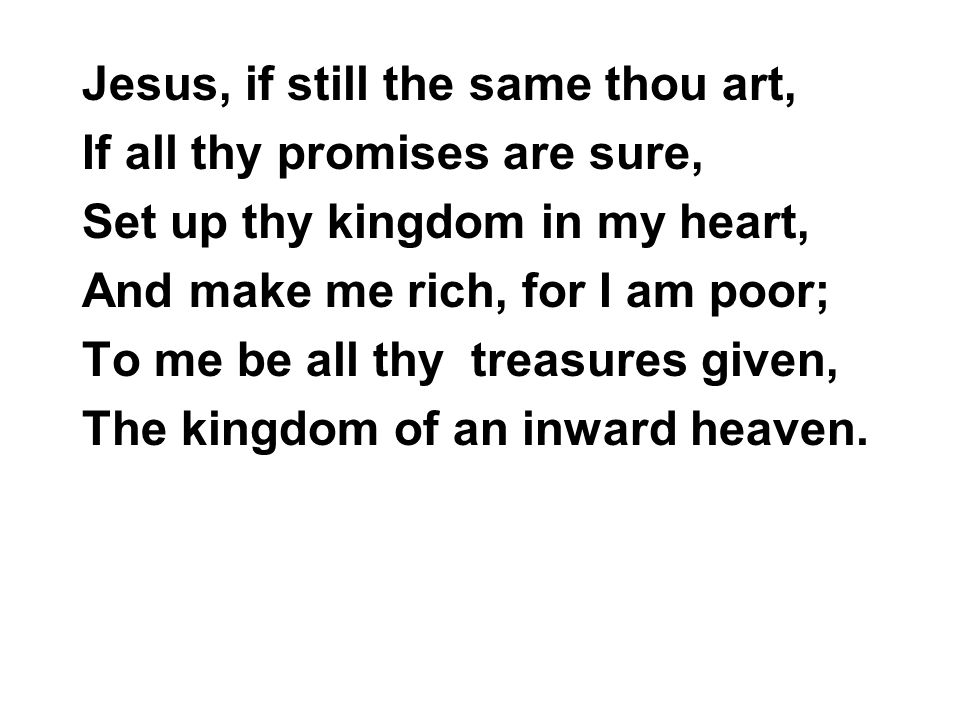 Jesus, if still the same thou art, If all thy promises are sure, Set up thy kingdom in my heart, And make me rich, for I am poor; To me be all thy treasures given, The kingdom of an inward heaven.