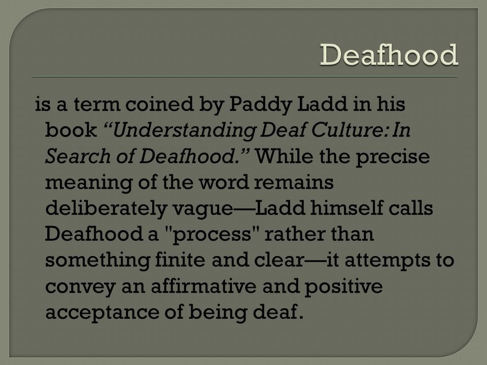 is a term coined by Paddy Ladd in his book Understanding Deaf Culture: In Search of Deafhood. While the precise meaning of the word remains deliberately vague—Ladd himself calls Deafhood a process rather than something finite and clear—it attempts to convey an affirmative and positive acceptance of being deaf.