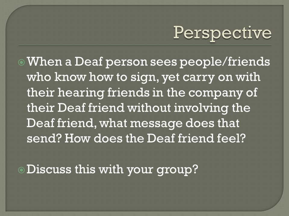  When a Deaf person sees people/friends who know how to sign, yet carry on with their hearing friends in the company of their Deaf friend without involving the Deaf friend, what message does that send.