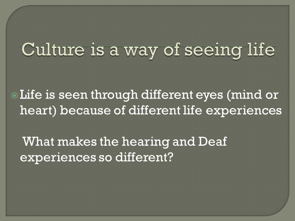  Life is seen through different eyes (mind or heart) because of different life experiences What makes the hearing and Deaf experiences so different