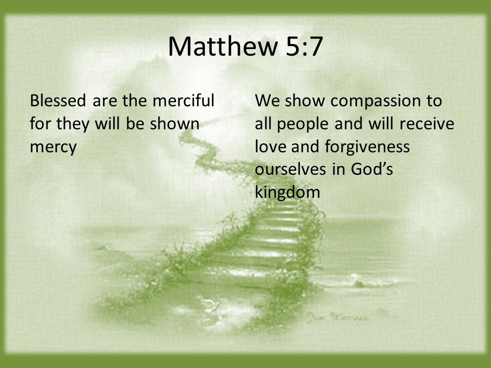 Matthew 5:7 Blessed are the merciful for they will be shown mercy We show compassion to all people and will receive love and forgiveness ourselves in God’s kingdom