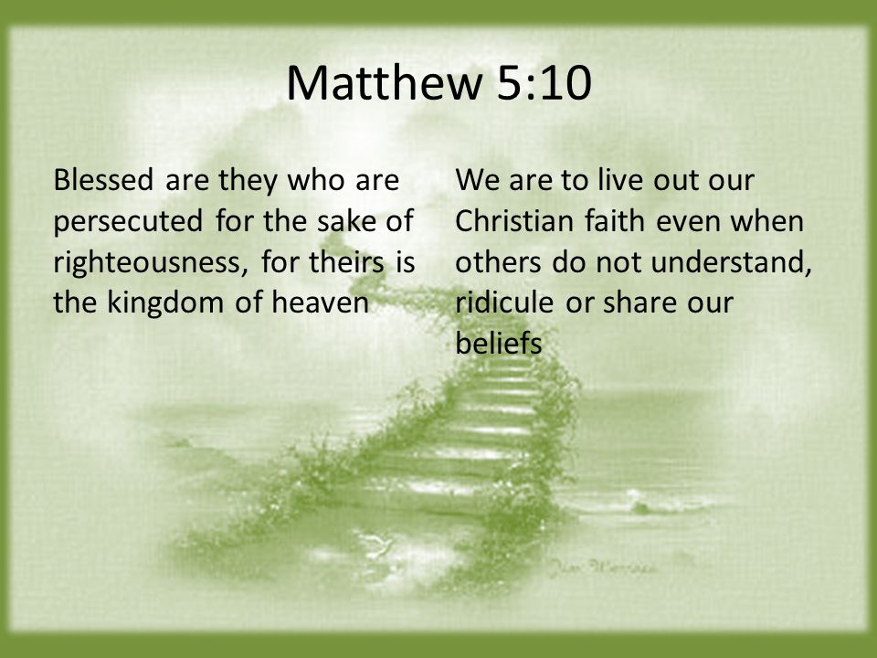Matthew 5:10 Blessed are they who are persecuted for the sake of righteousness, for theirs is the kingdom of heaven We are to live out our Christian faith even when others do not understand, ridicule or share our beliefs