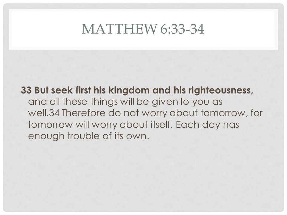 MATTHEW 6: But seek first his kingdom and his righteousness, and all these things will be given to you as well.34 Therefore do not worry about tomorrow, for tomorrow will worry about itself.