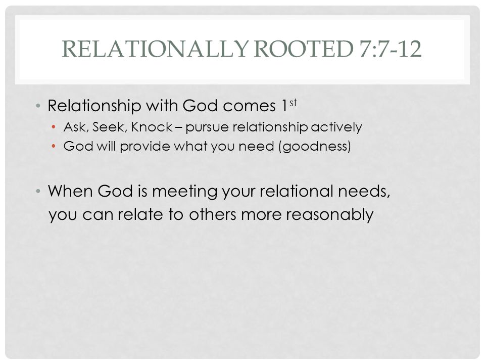 RELATIONALLY ROOTED 7:7-12 Relationship with God comes 1 st Ask, Seek, Knock – pursue relationship actively God will provide what you need (goodness) When God is meeting your relational needs, you can relate to others more reasonably