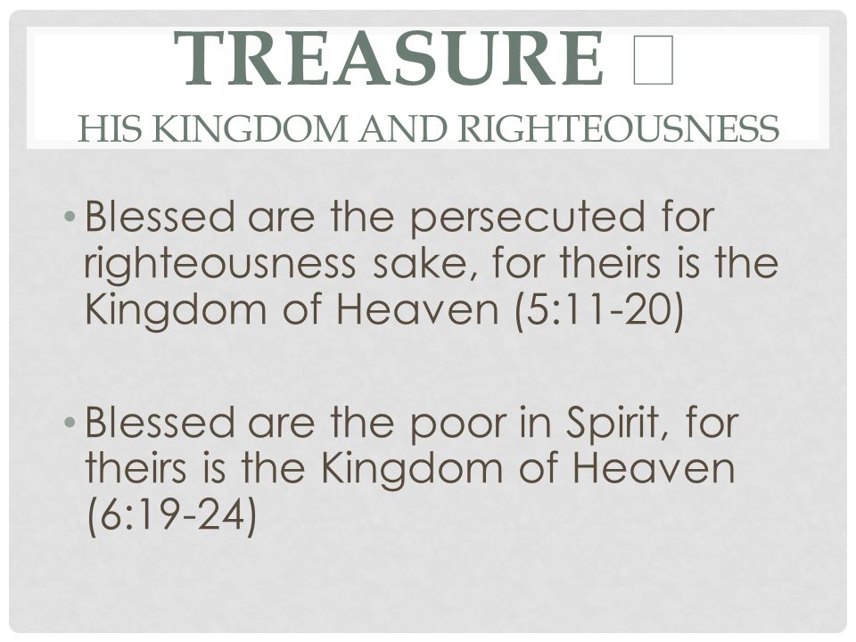 TREASURE ★ HIS KINGDOM AND RIGHTEOUSNESS Blessed are the persecuted for righteousness sake, for theirs is the Kingdom of Heaven (5:11-20) Blessed are the poor in Spirit, for theirs is the Kingdom of Heaven (6:19-24)