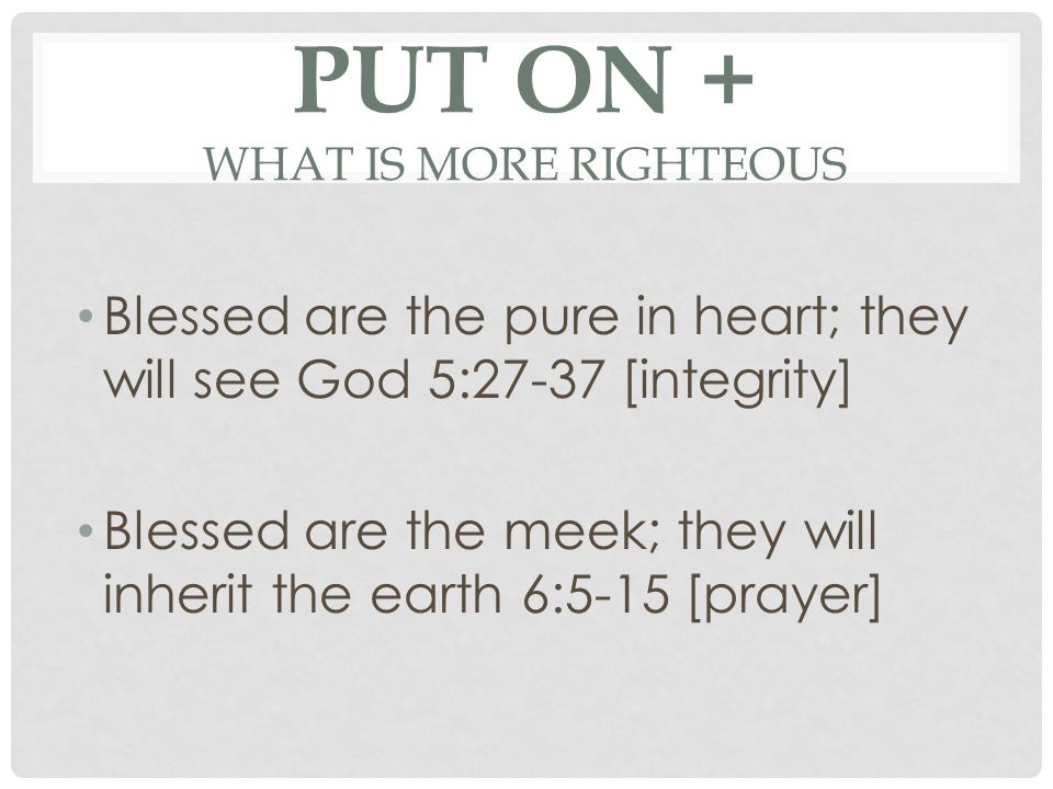 PUT ON + WHAT IS MORE RIGHTEOUS Blessed are the pure in heart; they will see God 5:27-37 [integrity] Blessed are the meek; they will inherit the earth 6:5-15 [prayer]