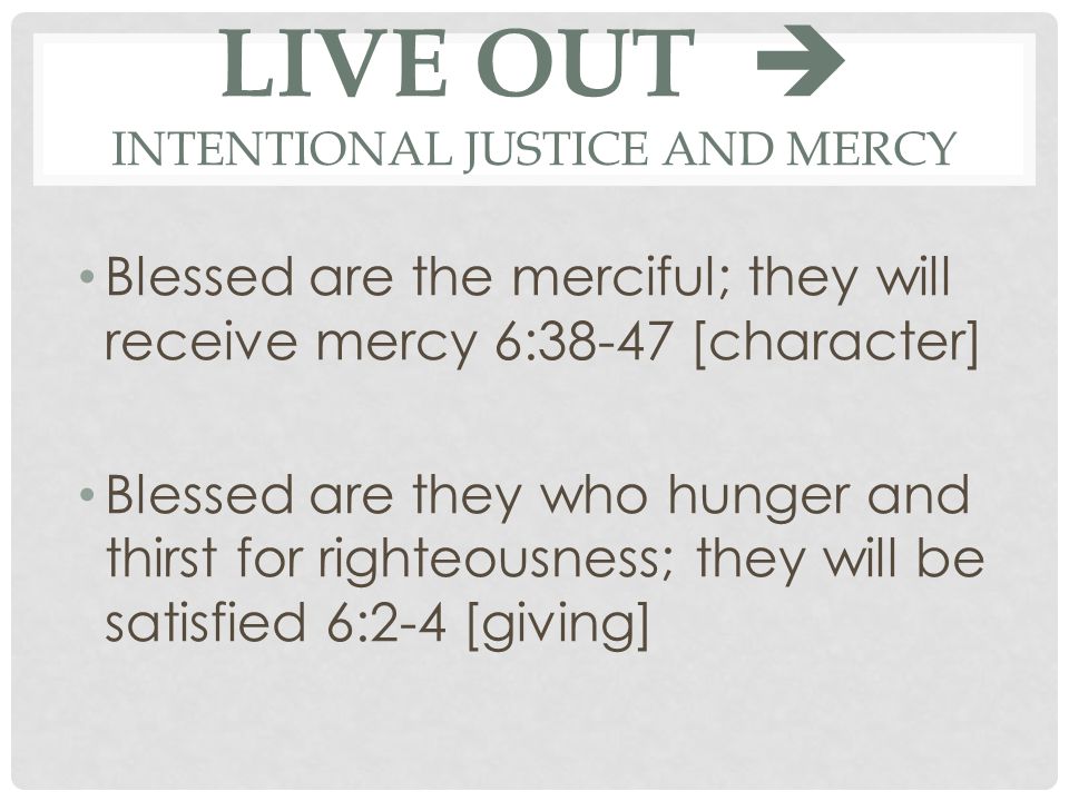 LIVE OUT  INTENTIONAL JUSTICE AND MERCY Blessed are the merciful; they will receive mercy 6:38-47 [character] Blessed are they who hunger and thirst for righteousness; they will be satisfied 6:2-4 [giving]