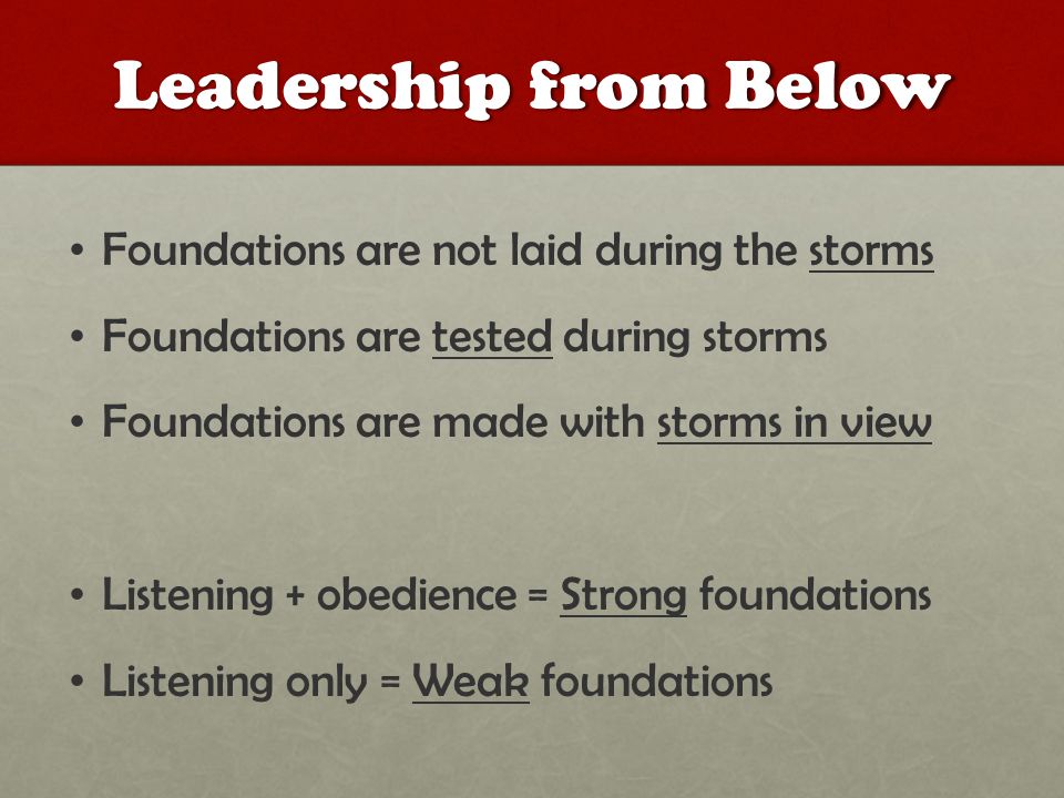 Leadership from Below Foundations are not laid during the storms Foundations are tested during storms Foundations are made with storms in view Listening + obedience = Strong foundations Listening only = Weak foundations