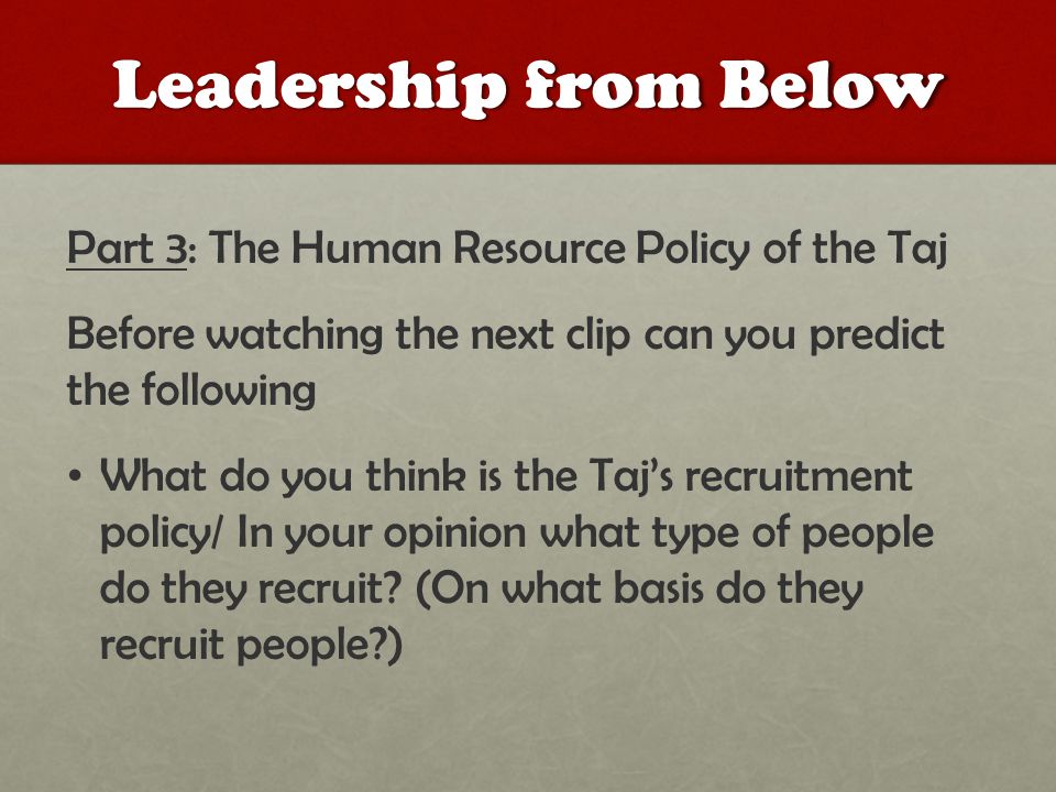 Leadership from Below Part 3: The Human Resource Policy of the Taj Before watching the next clip can you predict the following What do you think is the Taj’s recruitment policy/ In your opinion what type of people do they recruit.
