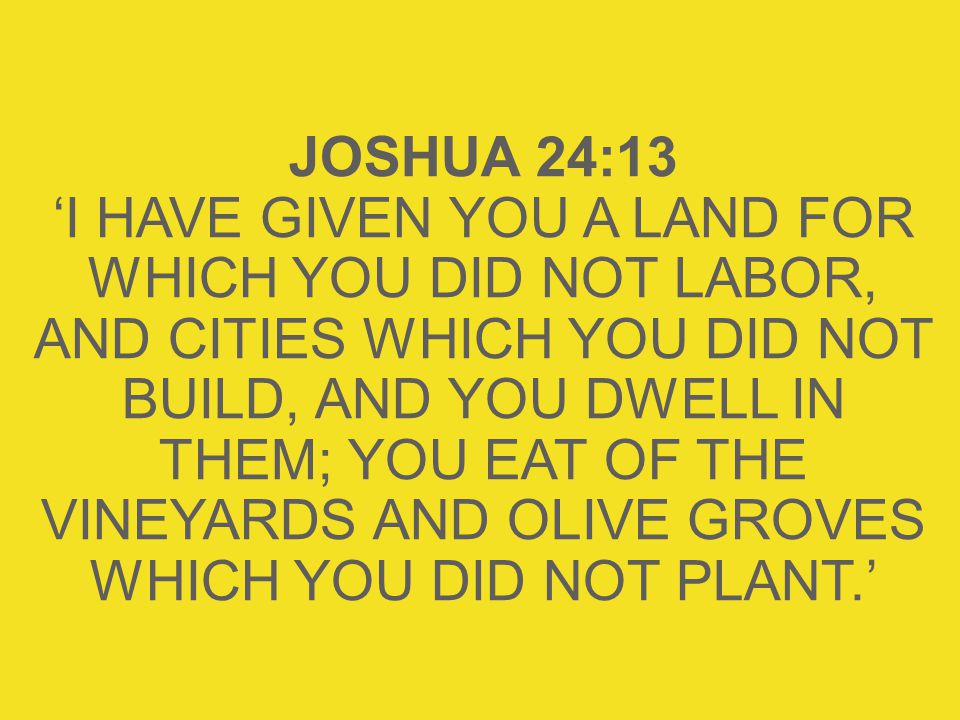 JOSHUA 24:13 ‘I HAVE GIVEN YOU A LAND FOR WHICH YOU DID NOT LABOR, AND CITIES WHICH YOU DID NOT BUILD, AND YOU DWELL IN THEM; YOU EAT OF THE VINEYARDS AND OLIVE GROVES WHICH YOU DID NOT PLANT.’