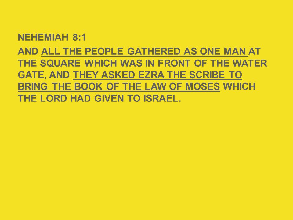 NEHEMIAH 8:1 AND ALL THE PEOPLE GATHERED AS ONE MAN AT THE SQUARE WHICH WAS IN FRONT OF THE WATER GATE, AND THEY ASKED EZRA THE SCRIBE TO BRING THE BOOK OF THE LAW OF MOSES WHICH THE LORD HAD GIVEN TO ISRAEL.