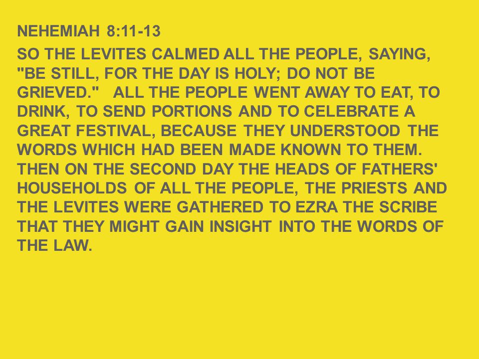 NEHEMIAH 8:11-13 SO THE LEVITES CALMED ALL THE PEOPLE, SAYING, BE STILL, FOR THE DAY IS HOLY; DO NOT BE GRIEVED. ALL THE PEOPLE WENT AWAY TO EAT, TO DRINK, TO SEND PORTIONS AND TO CELEBRATE A GREAT FESTIVAL, BECAUSE THEY UNDERSTOOD THE WORDS WHICH HAD BEEN MADE KNOWN TO THEM.