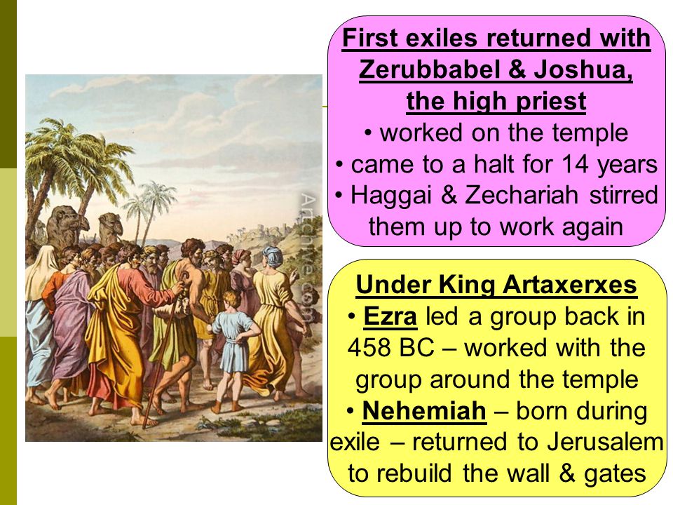 First exiles returned with Zerubbabel & Joshua, the high priest worked on the temple came to a halt for 14 years Haggai & Zechariah stirred them up to work again Under King Artaxerxes Ezra led a group back in 458 BC – worked with the group around the temple Nehemiah – born during exile – returned to Jerusalem to rebuild the wall & gates