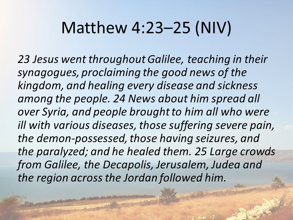Matthew 4:23–25 (NIV) 23 Jesus went throughout Galilee, teaching in their synagogues, proclaiming the good news of the kingdom, and healing every disease and sickness among the people.