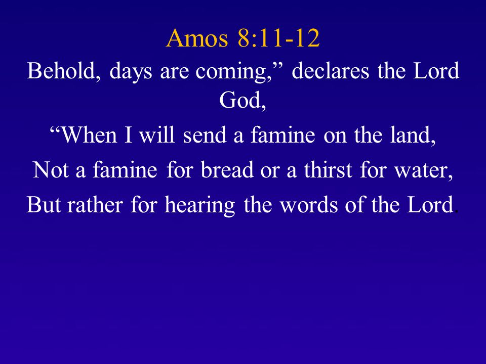 Amos 8:11-12 Behold, days are coming, declares the Lord God, When I will send a famine on the land, Not a famine for bread or a thirst for water, But rather for hearing the words of the Lord.