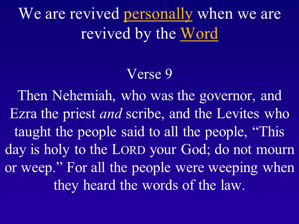 We are revived personally when we are revived by the Word Verse 9 Then Nehemiah, who was the governor, and Ezra the priest and scribe, and the Levites who taught the people said to all the people, This day is holy to the L ORD your God; do not mourn or weep. For all the people were weeping when they heard the words of the law.