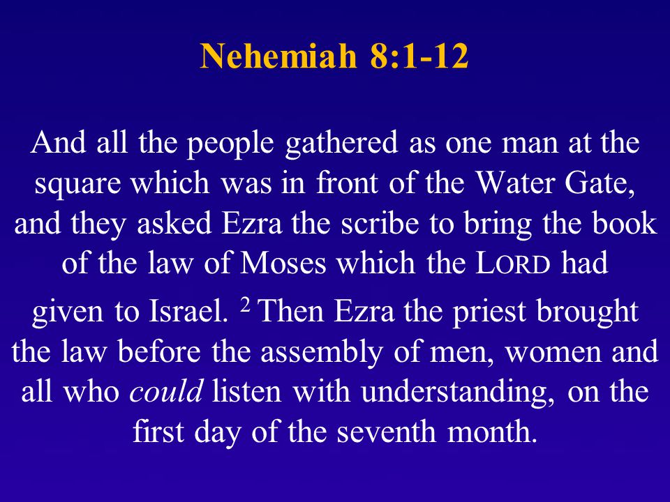 Nehemiah 8:1-12 And all the people gathered as one man at the square which was in front of the Water Gate, and they asked Ezra the scribe to bring the book of the law of Moses which the L ORD had given to Israel.