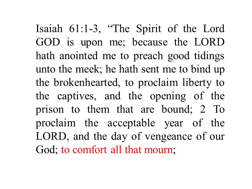 Isaiah 61:1-3, The Spirit of the Lord GOD is upon me; because the LORD hath anointed me to preach good tidings unto the meek; he hath sent me to bind up the brokenhearted, to proclaim liberty to the captives, and the opening of the prison to them that are bound; 2 To proclaim the acceptable year of the LORD, and the day of vengeance of our God; to comfort all that mourn;