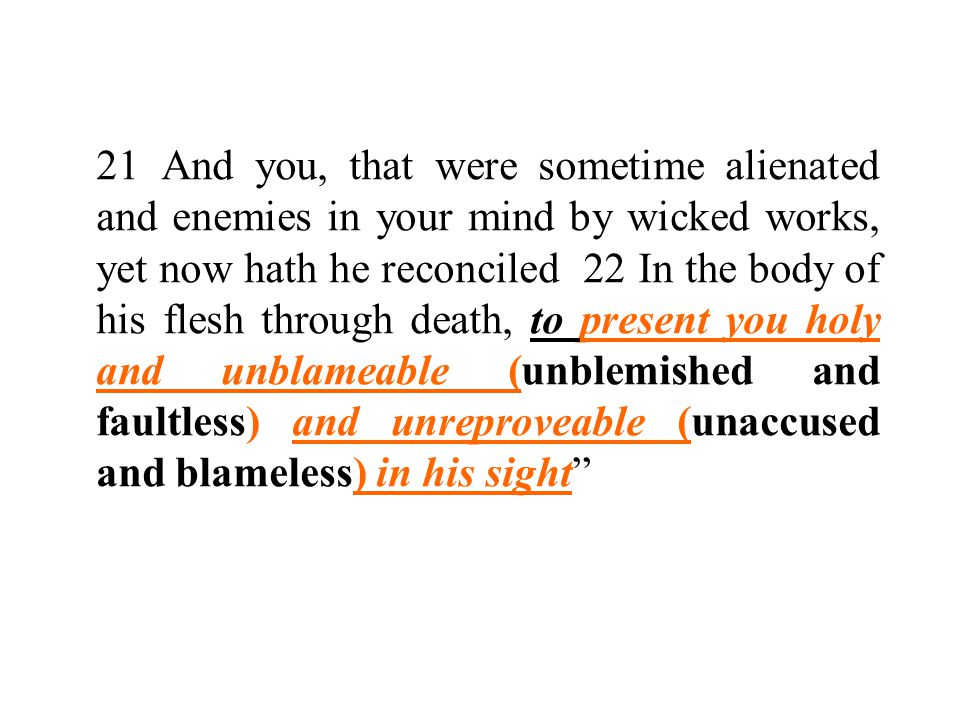 21 And you, that were sometime alienated and enemies in your mind by wicked works, yet now hath he reconciled 22 In the body of his flesh through death, to present you holy and unblameable (unblemished and faultless) and unreproveable (unaccused and blameless) in his sight