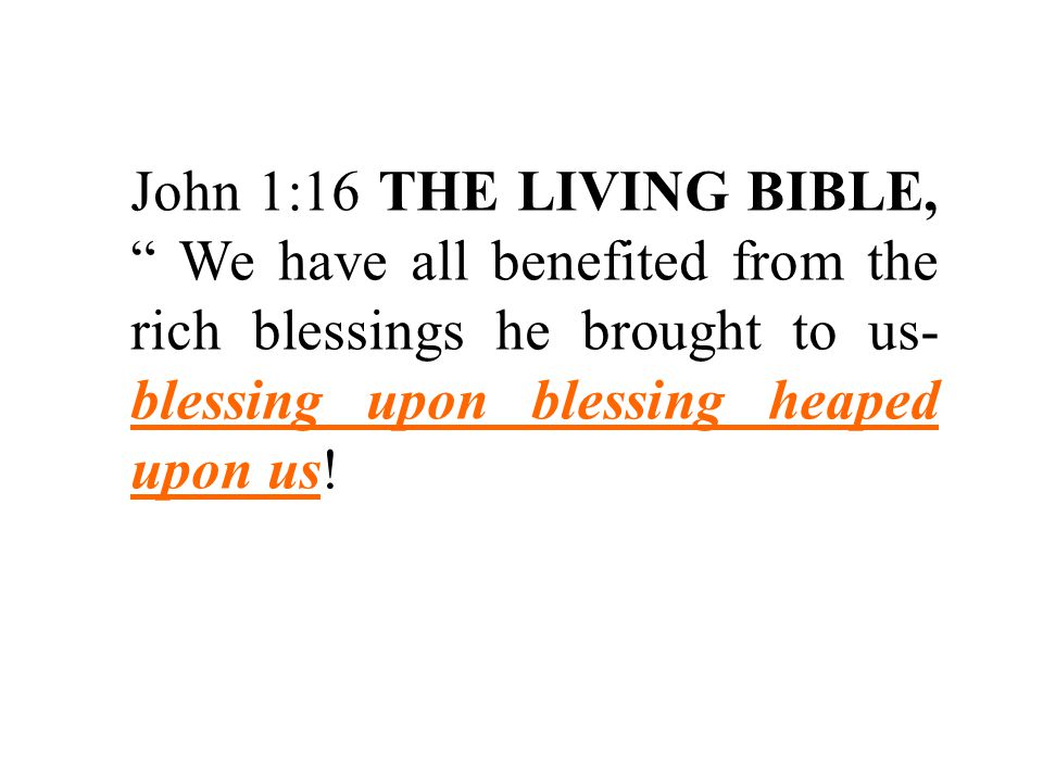 John 1:16 THE LIVING BIBLE, We have all benefited from the rich blessings he brought to us- blessing upon blessing heaped upon us!
