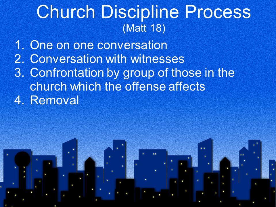 Church Discipline Process (Matt 18) 1.One on one conversation 2.Conversation with witnesses 3.Confrontation by group of those in the church which the offense affects 4.Removal