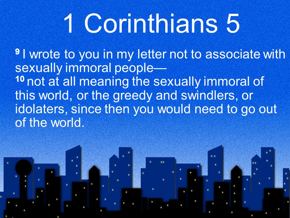 1 Corinthians 5 9 I wrote to you in my letter not to associate with sexually immoral people— 10 not at all meaning the sexually immoral of this world, or the greedy and swindlers, or idolaters, since then you would need to go out of the world.