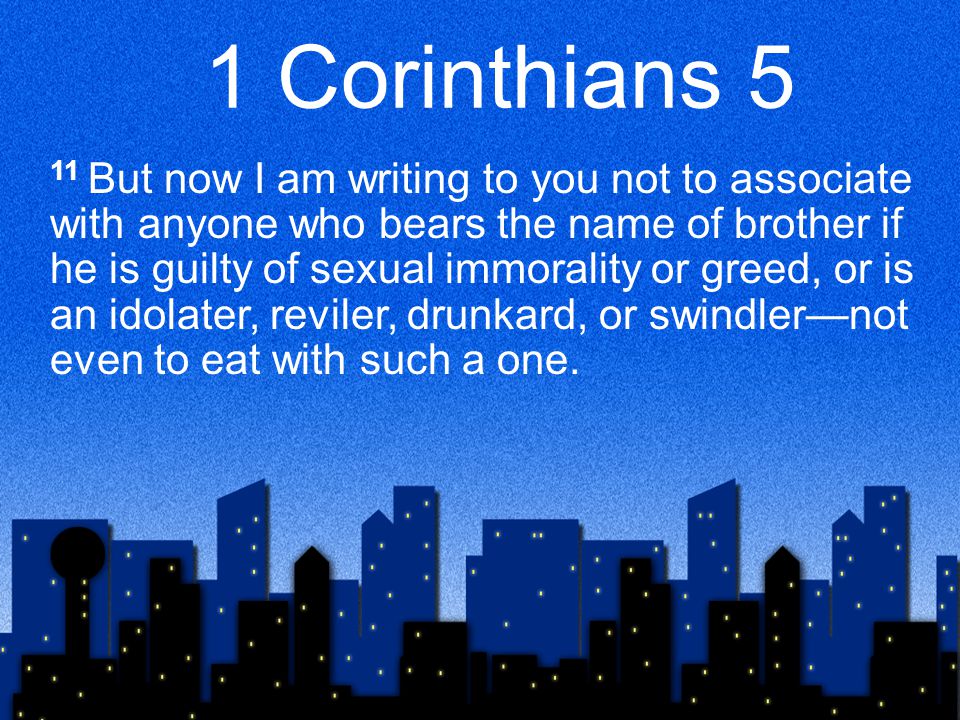 1 Corinthians 5 11 But now I am writing to you not to associate with anyone who bears the name of brother if he is guilty of sexual immorality or greed, or is an idolater, reviler, drunkard, or swindler—not even to eat with such a one.