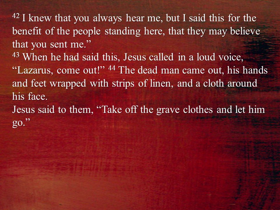 42 I knew that you always hear me, but I said this for the benefit of the people standing here, that they may believe that you sent me. 43 When he had said this, Jesus called in a loud voice, Lazarus, come out! 44 The dead man came out, his hands and feet wrapped with strips of linen, and a cloth around his face.