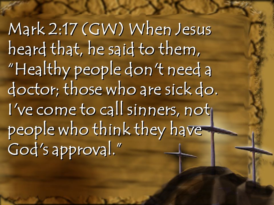 Mark 2:17 (GW) When Jesus heard that, he said to them, Healthy people don t need a doctor; those who are sick do.