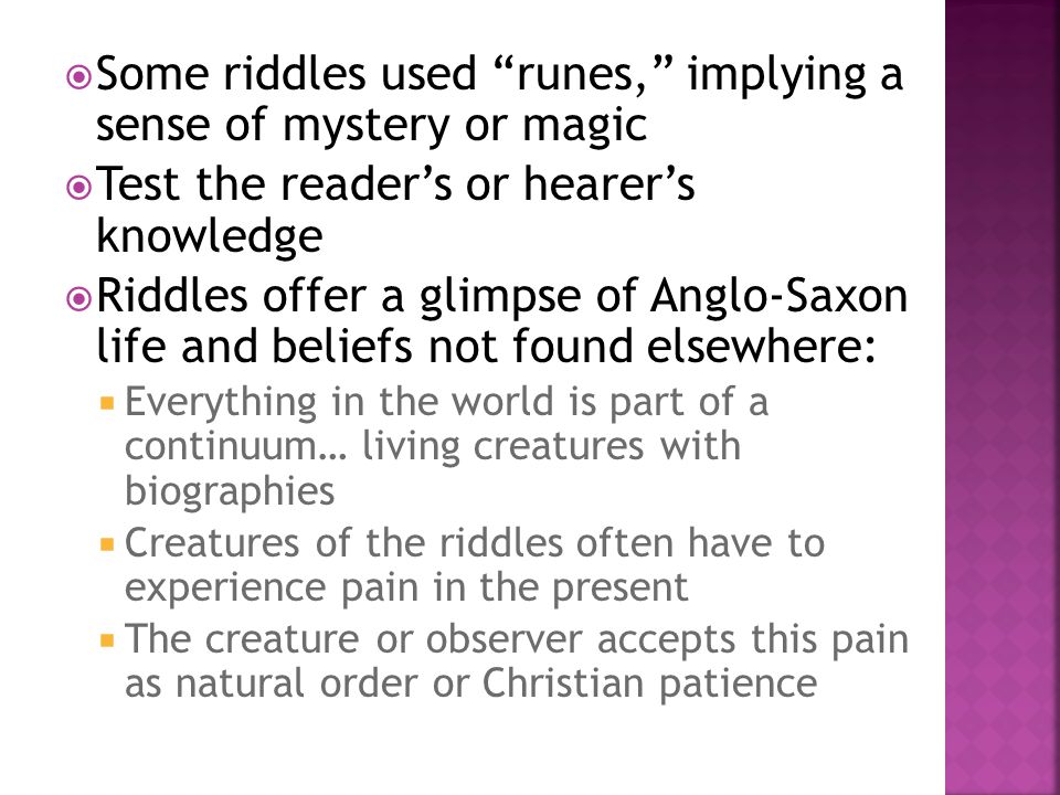  Some riddles used runes, implying a sense of mystery or magic  Test the reader’s or hearer’s knowledge  Riddles offer a glimpse of Anglo-Saxon life and beliefs not found elsewhere:  Everything in the world is part of a continuum… living creatures with biographies  Creatures of the riddles often have to experience pain in the present  The creature or observer accepts this pain as natural order or Christian patience