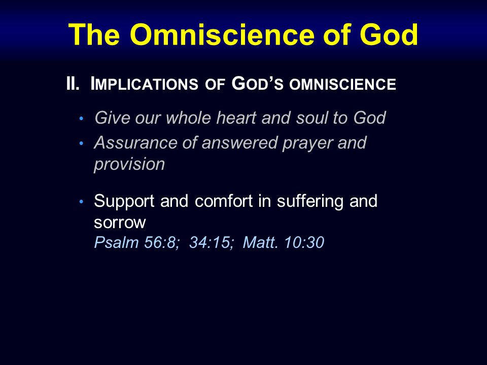 The Omniscience of God II.I MPLICATIONS OF G OD ’ S OMNISCIENCE Give our whole heart and soul to God Assurance of answered prayer and provision Support and comfort in suffering and sorrow Psalm 56:8; 34:15; Matt.