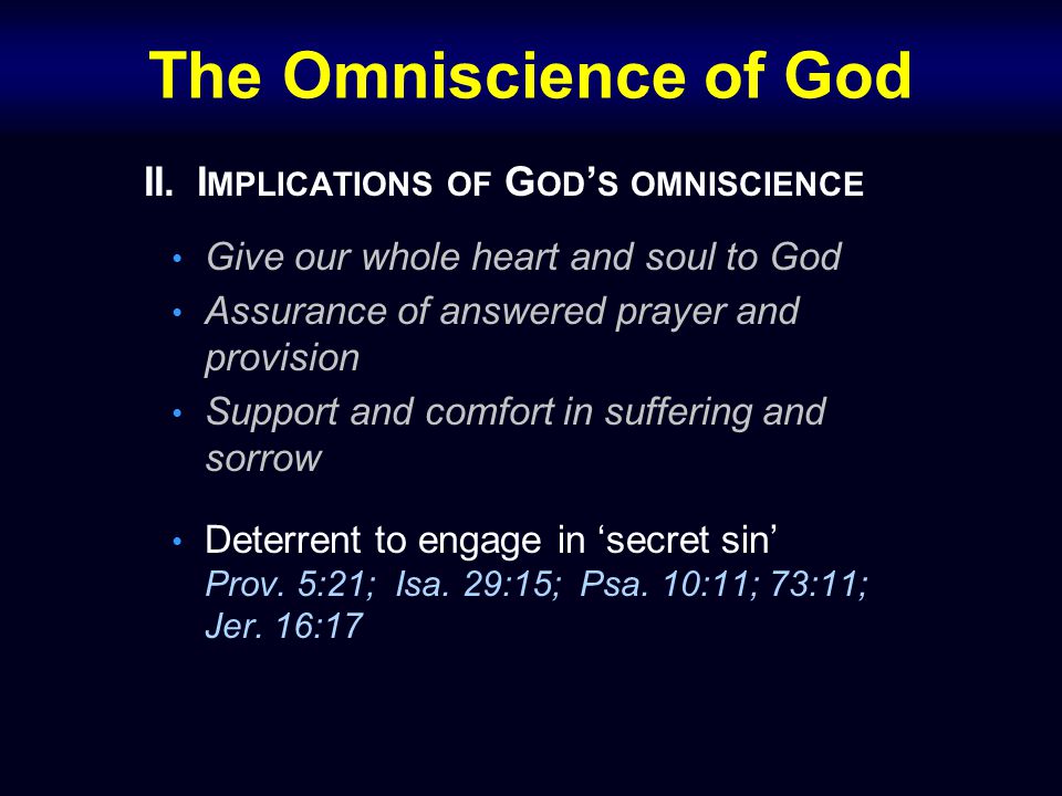 The Omniscience of God II.I MPLICATIONS OF G OD ’ S OMNISCIENCE Give our whole heart and soul to God Assurance of answered prayer and provision Support and comfort in suffering and sorrow Deterrent to engage in ‘secret sin’ Prov.