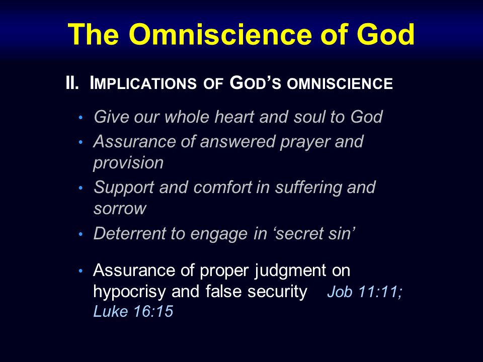 The Omniscience of God II.I MPLICATIONS OF G OD ’ S OMNISCIENCE Give our whole heart and soul to God Assurance of answered prayer and provision Support and comfort in suffering and sorrow Deterrent to engage in ‘secret sin’ Assurance of proper judgment on hypocrisy and false security Job 11:11; Luke 16:15